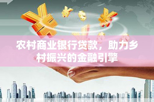修文农村商业银行贷款，助力乡村振兴的金融引擎