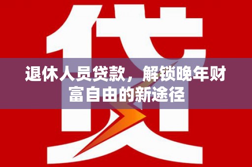 修文退休人员贷款，解锁晚年财富自由的新途径