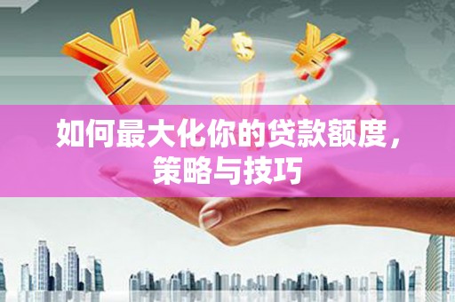 修文如何最大化你的贷款额度，策略与技巧