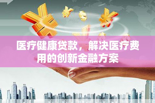 修文医疗健康贷款，解决医疗费用的创新金融方案