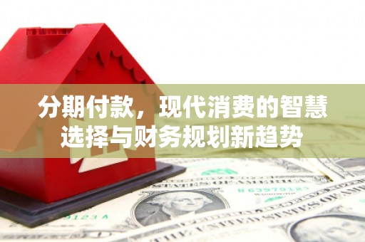 修文分期付款，现代消费的智慧选择与财务规划新趋势