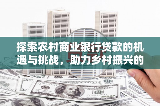 修文探索农村商业银行贷款的机遇与挑战，助力乡村振兴的金融引擎