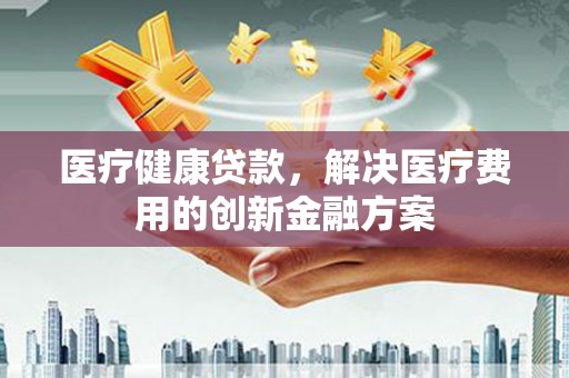 修文医疗健康贷款，解决医疗费用的创新金融方案