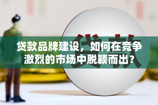 修文贷款品牌建设，如何在竞争激烈的市场中脱颖而出？